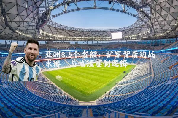 亚洲8.5个名额：扩军背后的战术博弈与地理赛制逻辑